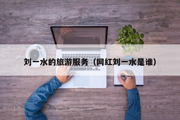买球-刘一水的旅游服务（网红刘一水是谁）
